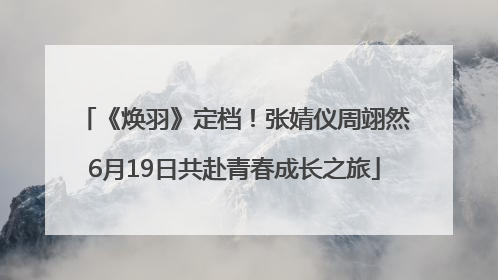 《焕羽》定档！张婧仪周翊然6月19日共赴青春成长之旅