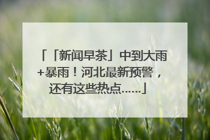 「新闻早茶」中到大雨+暴雨！河北最新预警，还有这些热点……