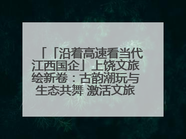 「沿着高速看当代江西国企」上饶文旅绘新卷：古韵潮玩与生态共舞 激活文旅产业新动能