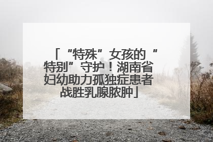 “特殊”女孩的“特别”守护！湖南省妇幼助力孤独症患者战胜乳腺脓肿