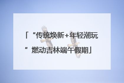“传统焕新+年轻潮玩”燃动吉林端午假期