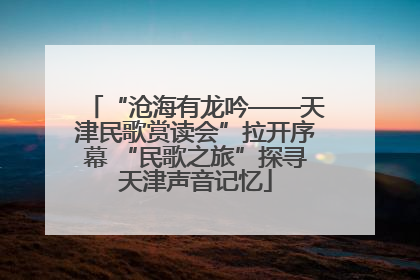 “沧海有龙吟——天津民歌赏读会”拉开序幕 “民歌之旅”探寻天津声音记忆