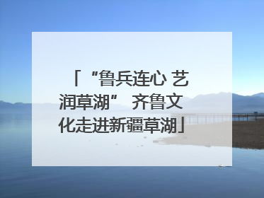 “鲁兵连心 艺润草湖” 齐鲁文化走进新疆草湖