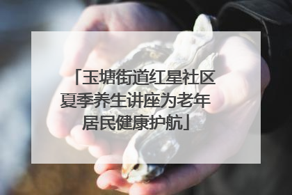 玉塘街道红星社区夏季养生讲座为老年居民健康护航