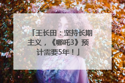 王长田：坚持长期主义，《哪吒3》预计需要5年！