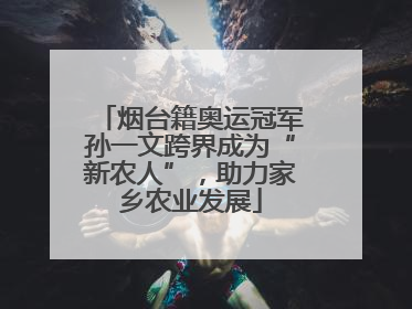 烟台籍奥运冠军孙一文跨界成为“新农人”，助力家乡农业发展