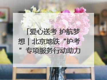 爱心送考 护航梦想｜北京地铁“护考”专项服务行动助力考生无忧赴考
