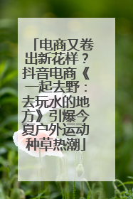 电商又卷出新花样？抖音电商《一起去野：去玩水的地方》引爆今夏户外运动种草热潮