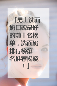 男士洗面奶口碑最好的前十名榜单，洗面奶排行榜第一名推荐揭晓！