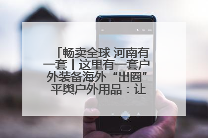 畅卖全球 河南有一套丨这里有一套户外装备海外“出圈” 平舆户外用品：让“休闲风”长红