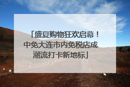 盛夏购物狂欢启幕！中免大连市内免税店成潮流打卡新地标
