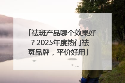 祛斑产品哪个效果好？2025年度热门祛斑品牌，平价好用