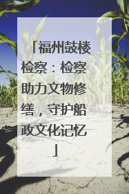 福州鼓楼检察：检察助力文物修缮，守护船政文化记忆