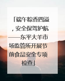 端午粽香四溢，安全保驾护航——东平大羊市场监管所开展节前食品安全专项检查