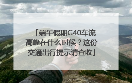 端午假期G40车流高峰在什么时候？这份交通出行提示请查收