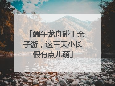 端午龙舟碰上亲子游，这三天小长假有点儿萌