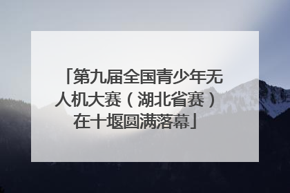 第九届全国青少年无人机大赛（湖北省赛）在十堰圆满落幕