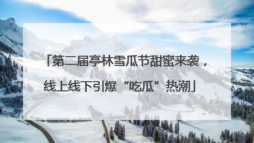 第二届亭林雪瓜节甜蜜来袭，线上线下引爆“吃瓜”热潮