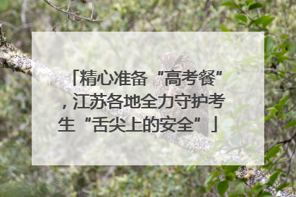 精心准备“高考餐”，江苏各地全力守护考生“舌尖上的安全”
