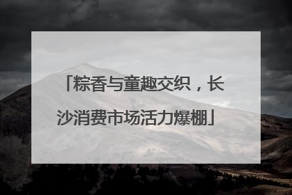 粽香与童趣交织，长沙消费市场活力爆棚