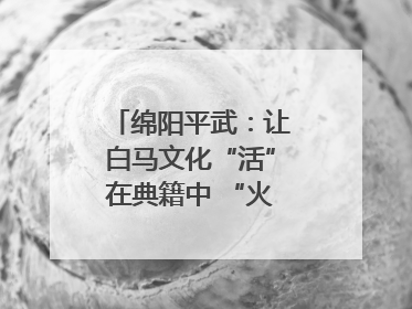 绵阳平武：让白马文化“活”在典籍中 “火”在生活里｜新闻发布最前线