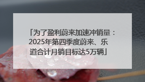 为了盈利蔚来加速冲销量：2025年第四季度蔚来、乐道合计月销目标达5万辆