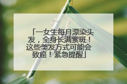 一女生每月漂染头发，全身长满紫斑！这些美发方式可能会致癌！紧急提醒