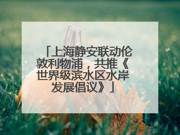 上海静安联动伦敦利物浦，共推《世界级滨水区水岸发展倡议》