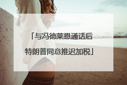 与冯德莱恩通话后 特朗普同意推迟加税
