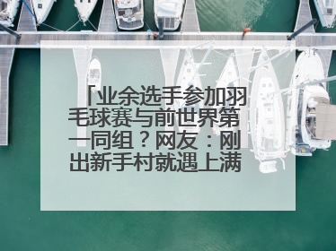 业余选手参加羽毛球赛与前世界第一同组？网友：刚出新手村就遇上满级BOSS