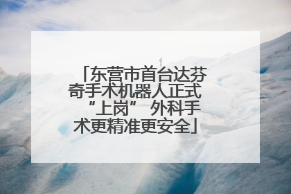 东营市首台达芬奇手术机器人正式“上岗” 外科手术更精准更安全