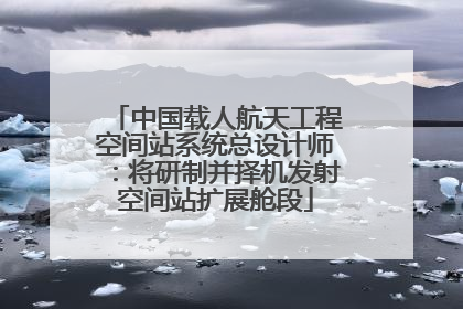 中国载人航天工程空间站系统总设计师：将研制并择机发射空间站扩展舱段