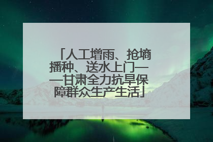 人工增雨、抢墒播种、送水上门——甘肃全力抗旱保障群众生产生活