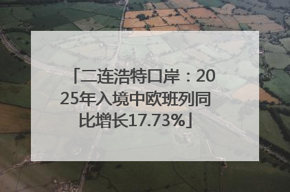 二连浩特口岸：2025年入境中欧班列同比增长17.73%
