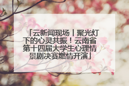 云新闻现场丨聚光灯下的心灵共振！云南省第十四届大学生心理情景剧决赛燃情开演