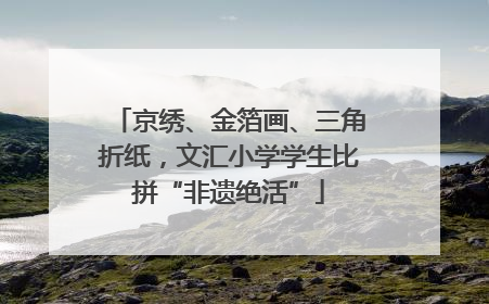 京绣、金箔画、三角折纸，文汇小学学生比拼“非遗绝活”
