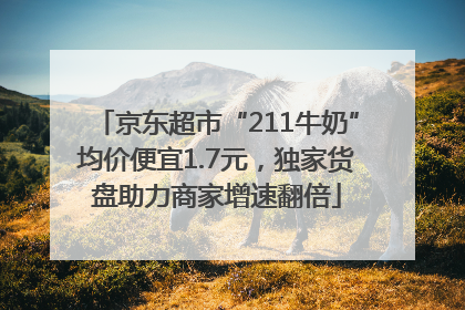 京东超市“211牛奶”均价便宜1.7元，独家货盘助力商家增速翻倍