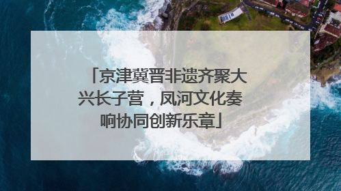 京津冀晋非遗齐聚大兴长子营，凤河文化奏响协同创新乐章