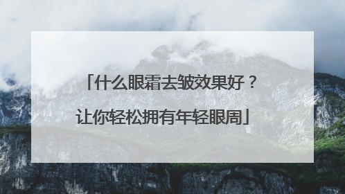 什么眼霜去皱效果好？让你轻松拥有年轻眼周