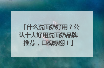 什么洗面奶好用？公认十大好用洗面奶品牌推荐，口碑爆棚！