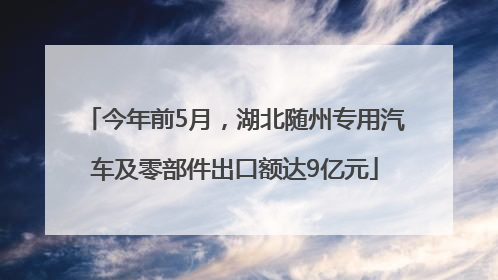 今年前5月，湖北随州专用汽车及零部件出口额达9亿元