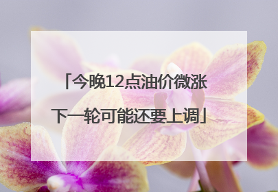 今晚12点油价微涨 下一轮可能还要上调