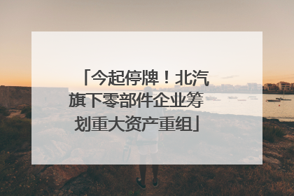 今起停牌！北汽旗下零部件企业筹划重大资产重组