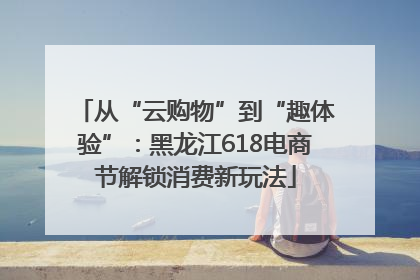 从“云购物”到“趣体验”：黑龙江618电商节解锁消费新玩法