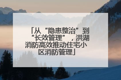 从“隐患整治”到“长效管理”，洪湖消防高效推动住宅小区消防管理