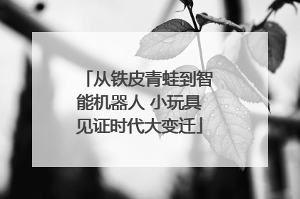 从铁皮青蛙到智能机器人 小玩具见证时代大变迁