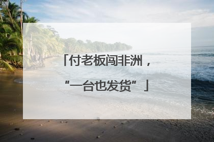 付老板闯非洲，“一台也发货”
