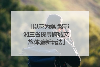 以花为媒 赣鄂湘三省探寻跨城文旅体验新玩法