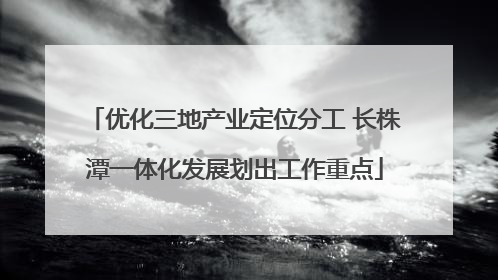 优化三地产业定位分工 长株潭一体化发展划出工作重点
