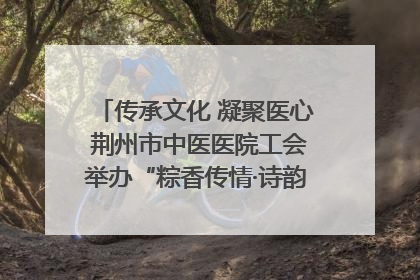 传承文化 凝聚医心 荆州市中医医院工会举办“粽香传情·诗韵端午”系列活动